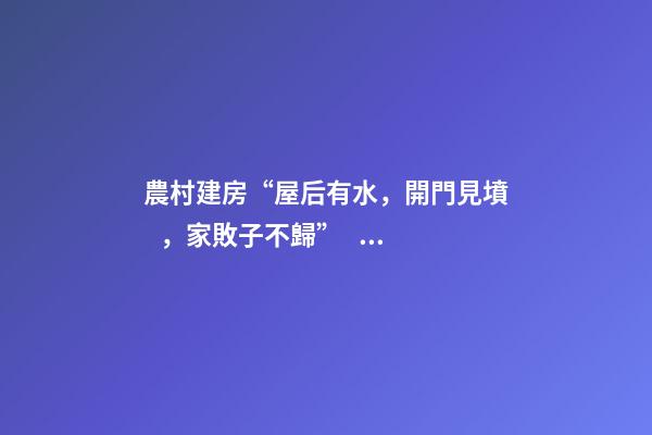農村建房“屋后有水，開門見墳，家敗子不歸”，古人忠告，大智慧